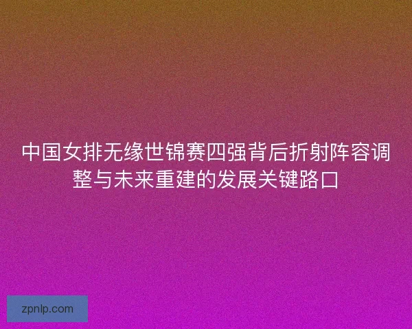 中国女排无缘世锦赛四强背后折射阵容调整与未来重建的发展关键路口