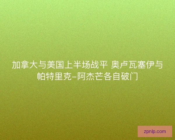 加拿大与美国上半场战平 奥卢瓦塞伊与帕特里克-阿杰芒各自破门