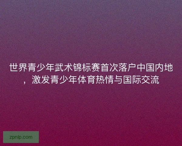 世界青少年武术锦标赛首次落户中国内地，激发青少年体育热情与国际交流