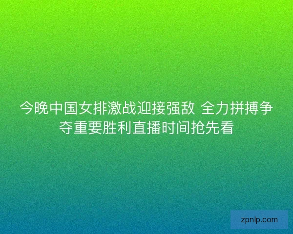 今晚中国女排激战迎接强敌 全力拼搏争夺重要胜利直播时间抢先看