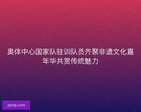 奥体中心国家队驻训队员齐聚非遗文化嘉年华共赏传统魅力