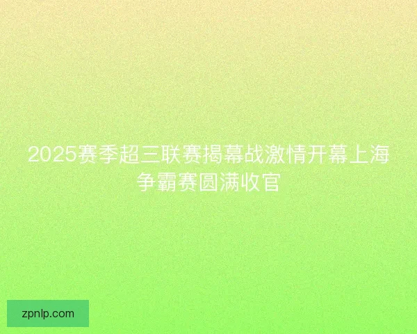 2025赛季超三联赛揭幕战激情开幕上海争霸赛圆满收官